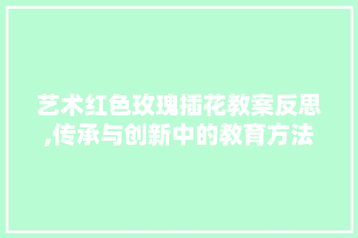 艺术红色玫瑰插花教案反思,传承与创新中的教育方法探索