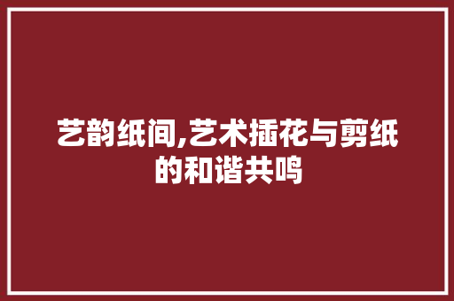 艺韵纸间,艺术插花与剪纸的和谐共鸣