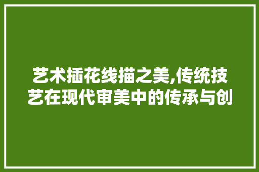 艺术插花线描之美,传统技艺在现代审美中的传承与创新 花卉百科