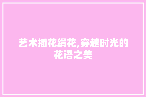艺术插花绢花,穿越时光的花语之美