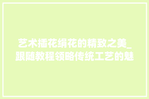 艺术插花绢花的精致之美_跟随教程领略传统工艺的魅力