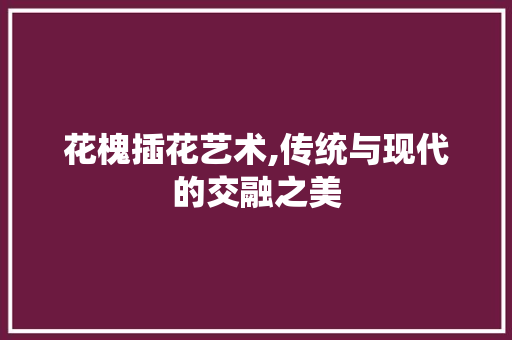 花槐插花艺术,传统与现代的交融之美