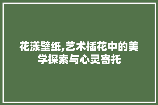花漾壁纸,艺术插花中的美学探索与心灵寄托