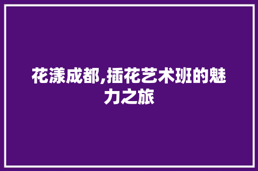 花漾成都,插花艺术班的魅力之旅