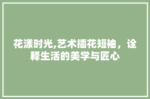 花漾时光,艺术插花短袖，诠释生活的美学与匠心