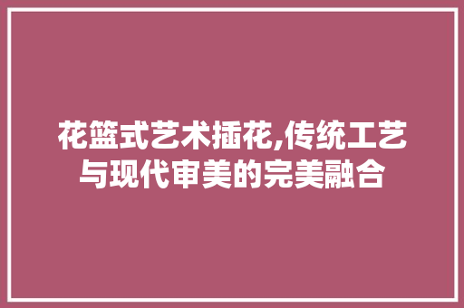 花篮式艺术插花,传统工艺与现代审美的完美融合