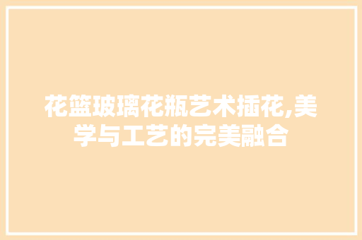 花篮玻璃花瓶艺术插花,美学与工艺的完美融合