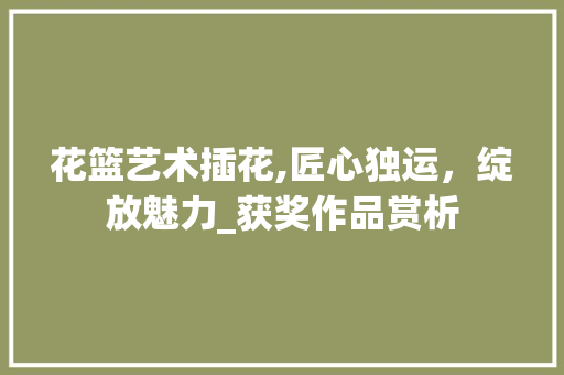 花篮艺术插花,匠心独运，绽放魅力_获奖作品赏析