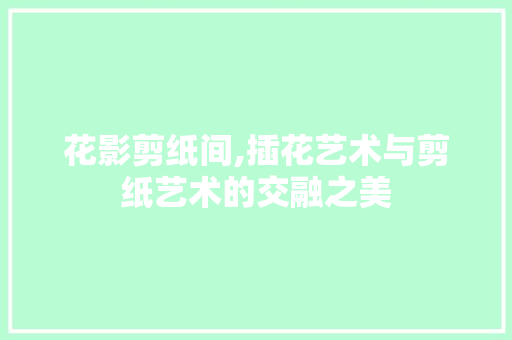 花影剪纸间,插花艺术与剪纸艺术的交融之美