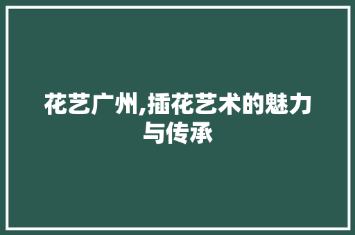 花艺广州,插花艺术的魅力与传承