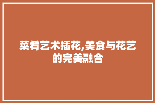 菜肴艺术插花,美食与花艺的完美融合