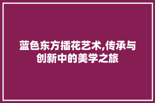 蓝色东方插花艺术,传承与创新中的美学之旅
