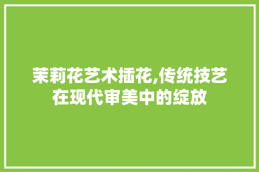 茉莉花艺术插花,传统技艺在现代审美中的绽放 果苗类