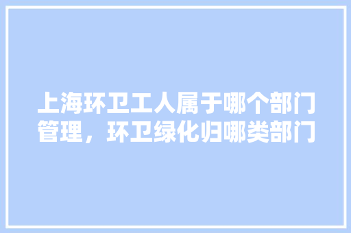 上海环卫工人属于哪个部门管理，环卫绿化归哪类部门管辖的。
