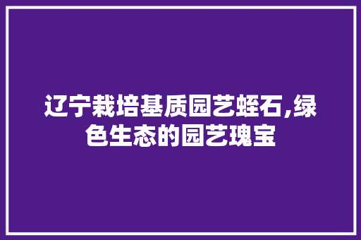 辽宁栽培基质园艺蛭石,绿色生态的园艺瑰宝