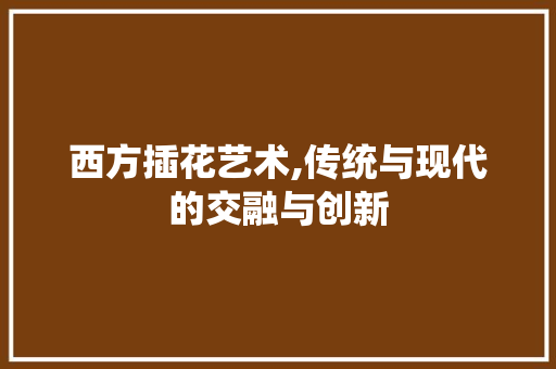 西方插花艺术,传统与现代的交融与创新