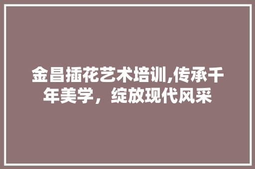 金昌插花艺术培训,传承千年美学，绽放现代风采