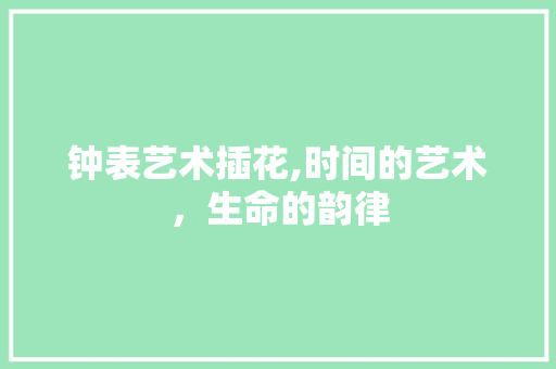 钟表艺术插花,时间的艺术，生命的韵律