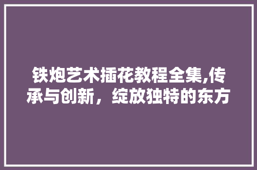 铁炮艺术插花教程全集,传承与创新，绽放独特的东方美学