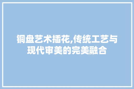 铜盘艺术插花,传统工艺与现代审美的完美融合