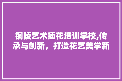 铜陵艺术插花培训学校,传承与创新，打造花艺美学新篇章