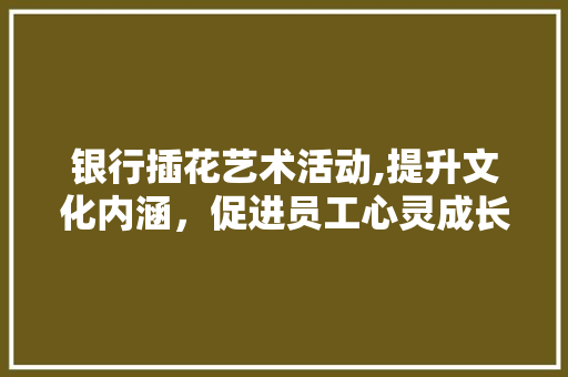 银行插花艺术活动,提升文化内涵，促进员工心灵成长