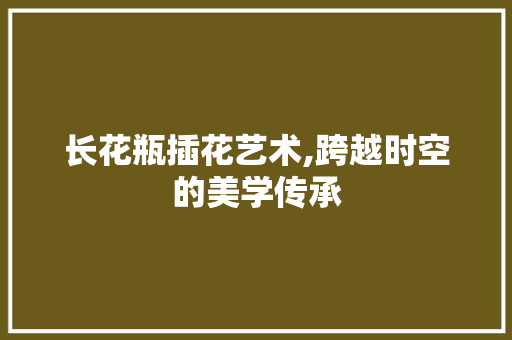 长花瓶插花艺术,跨越时空的美学传承