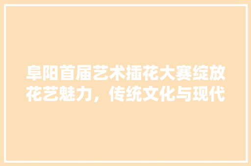 阜阳首届艺术插花大赛绽放花艺魅力，传统文化与现代创意的完美融合