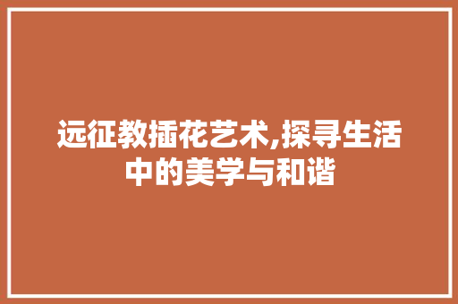 远征教插花艺术,探寻生活中的美学与和谐