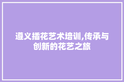 遵义插花艺术培训,传承与创新的花艺之旅