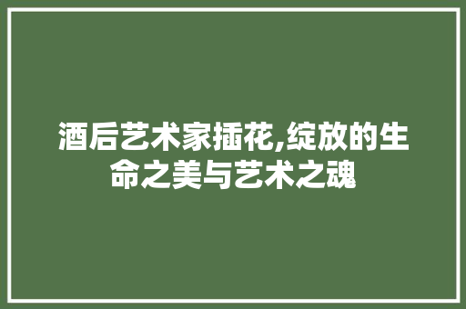酒后艺术家插花,绽放的生命之美与艺术之魂