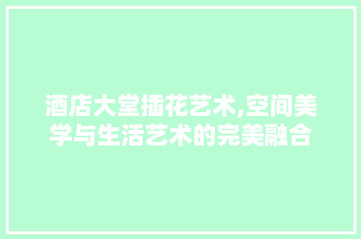 酒店大堂插花艺术,空间美学与生活艺术的完美融合