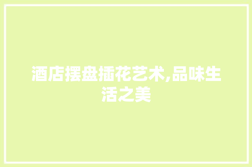酒店摆盘插花艺术,品味生活之美