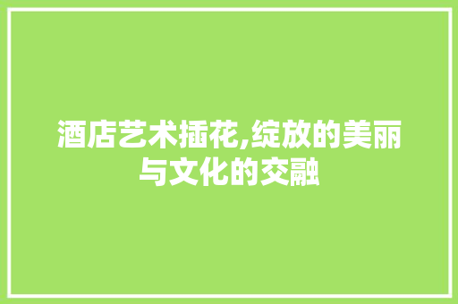 酒店艺术插花,绽放的美丽与文化的交融