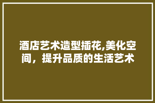 酒店艺术造型插花,美化空间，提升品质的生活艺术