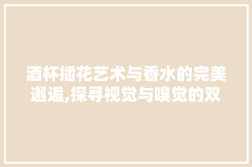 酒杯插花艺术与香水的完美邂逅,探寻视觉与嗅觉的双重愉悦