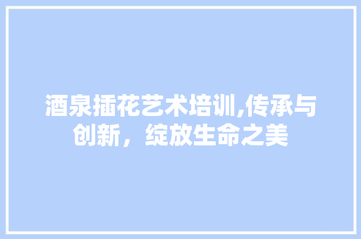 酒泉插花艺术培训,传承与创新，绽放生命之美