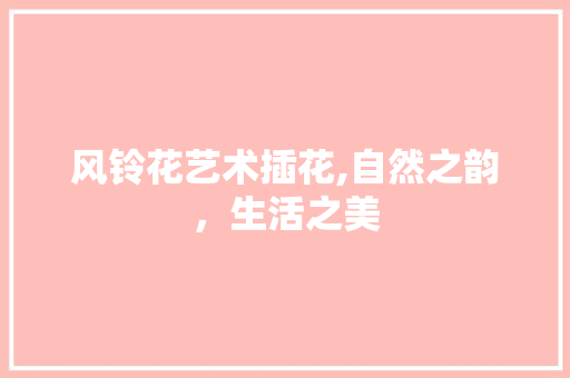 风铃花艺术插花,自然之韵，生活之美