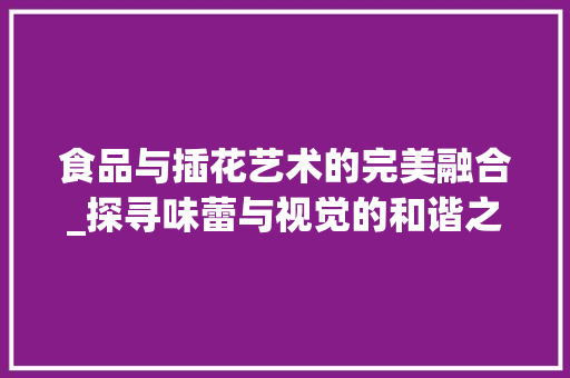 食品与插花艺术的完美融合_探寻味蕾与视觉的和谐之旅