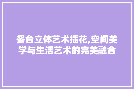 餐台立体艺术插花,空间美学与生活艺术的完美融合