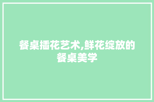 餐桌插花艺术,鲜花绽放的餐桌美学