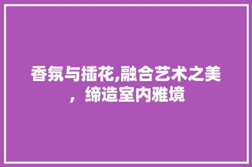 香氛与插花,融合艺术之美，缔造室内雅境