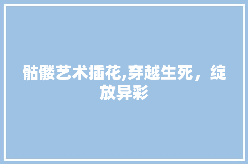 骷髅艺术插花,穿越生死，绽放异彩