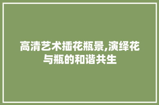 高清艺术插花瓶景,演绎花与瓶的和谐共生 绿化类