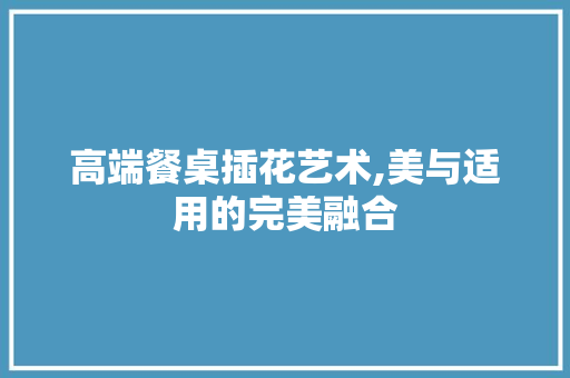 高端餐桌插花艺术,美与适用的完美融合