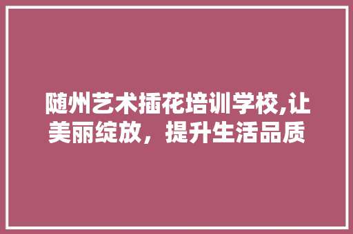 随州艺术插花培训学校,让美丽绽放，提升生活品质