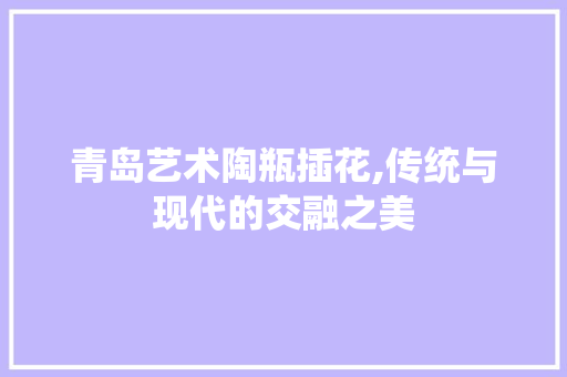 青岛艺术陶瓶插花,传统与现代的交融之美