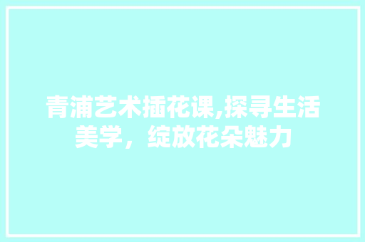 青浦艺术插花课,探寻生活美学，绽放花朵魅力
