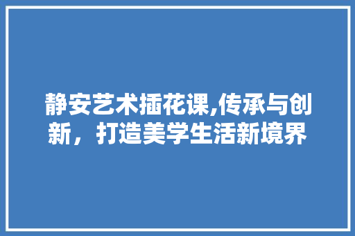 静安艺术插花课,传承与创新，打造美学生活新境界
