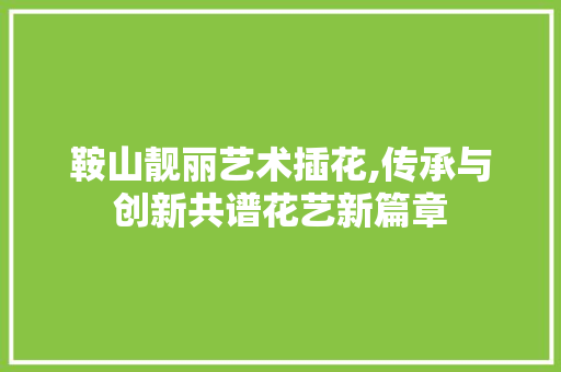 鞍山靓丽艺术插花,传承与创新共谱花艺新篇章 造型技术